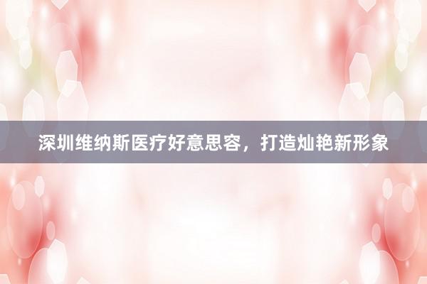 深圳维纳斯医疗好意思容，打造灿艳新形象